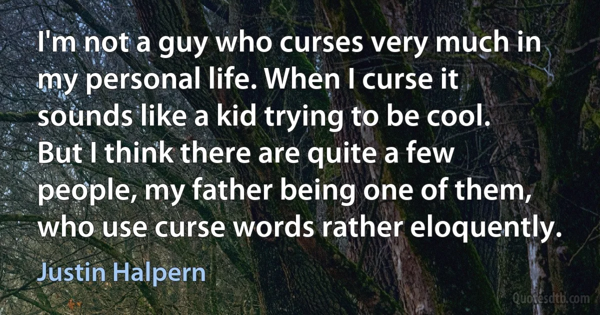 I'm not a guy who curses very much in my personal life. When I curse it sounds like a kid trying to be cool. But I think there are quite a few people, my father being one of them, who use curse words rather eloquently. (Justin Halpern)