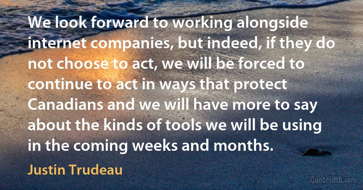 We look forward to working alongside internet companies, but indeed, if they do not choose to act, we will be forced to continue to act in ways that protect Canadians and we will have more to say about the kinds of tools we will be using in the coming weeks and months. (Justin Trudeau)