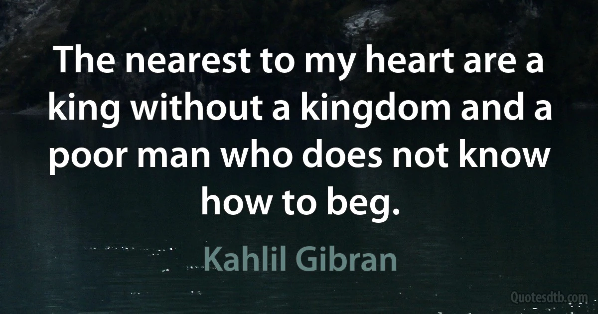 The nearest to my heart are a king without a kingdom and a poor man who does not know how to beg. (Kahlil Gibran)