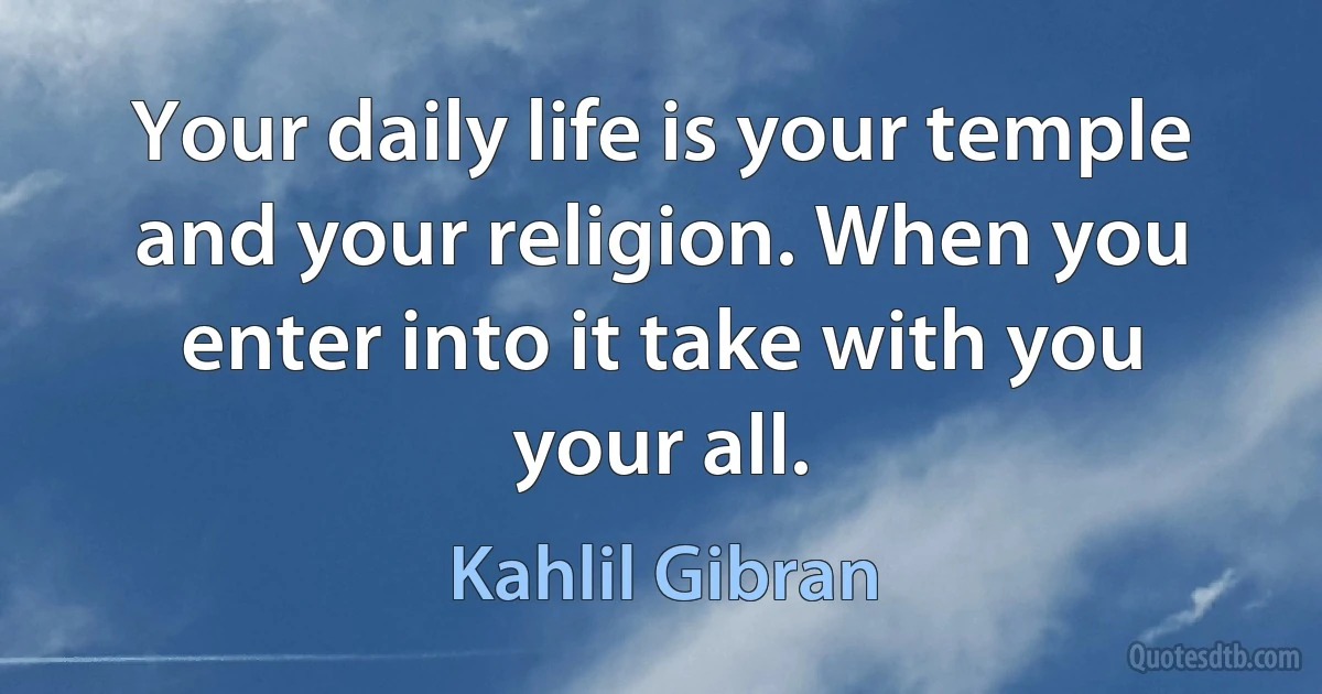 Your daily life is your temple and your religion. When you enter into it take with you your all. (Kahlil Gibran)