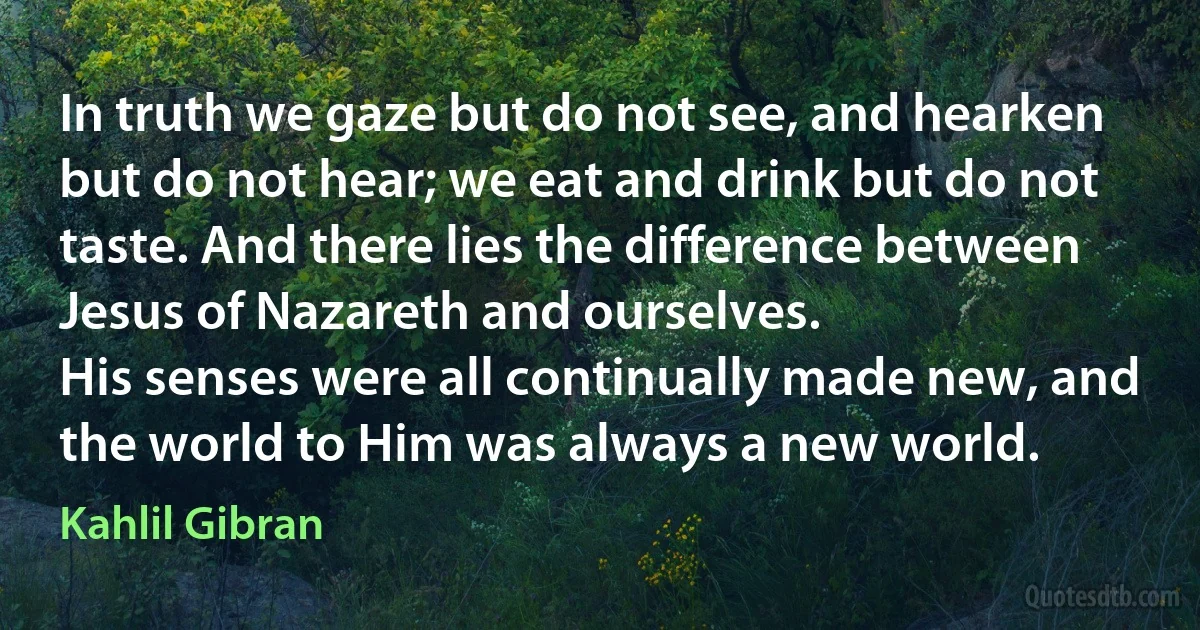 In truth we gaze but do not see, and hearken but do not hear; we eat and drink but do not taste. And there lies the difference between Jesus of Nazareth and ourselves.
His senses were all continually made new, and the world to Him was always a new world. (Kahlil Gibran)