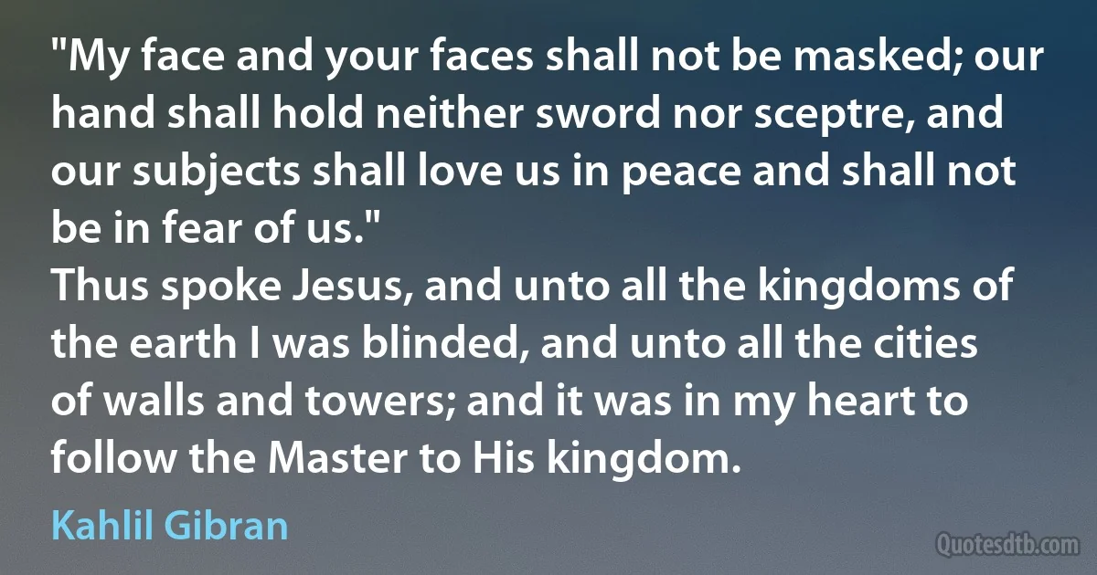 "My face and your faces shall not be masked; our hand shall hold neither sword nor sceptre, and our subjects shall love us in peace and shall not be in fear of us."
Thus spoke Jesus, and unto all the kingdoms of the earth I was blinded, and unto all the cities of walls and towers; and it was in my heart to follow the Master to His kingdom. (Kahlil Gibran)