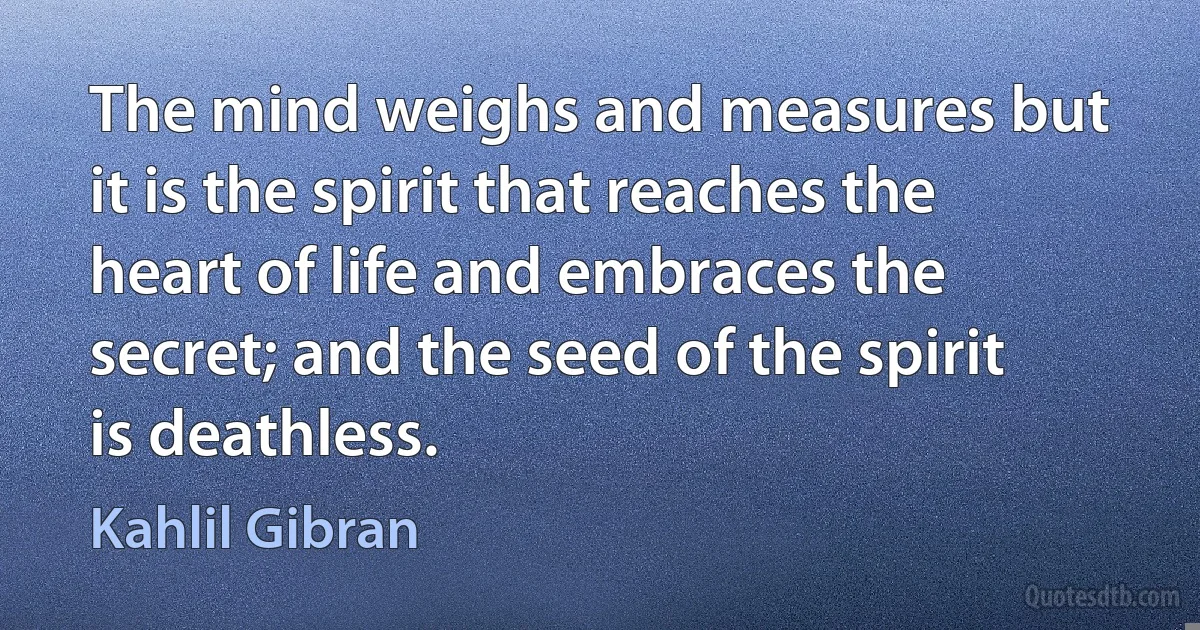 The mind weighs and measures but it is the spirit that reaches the heart of life and embraces the secret; and the seed of the spirit is deathless. (Kahlil Gibran)