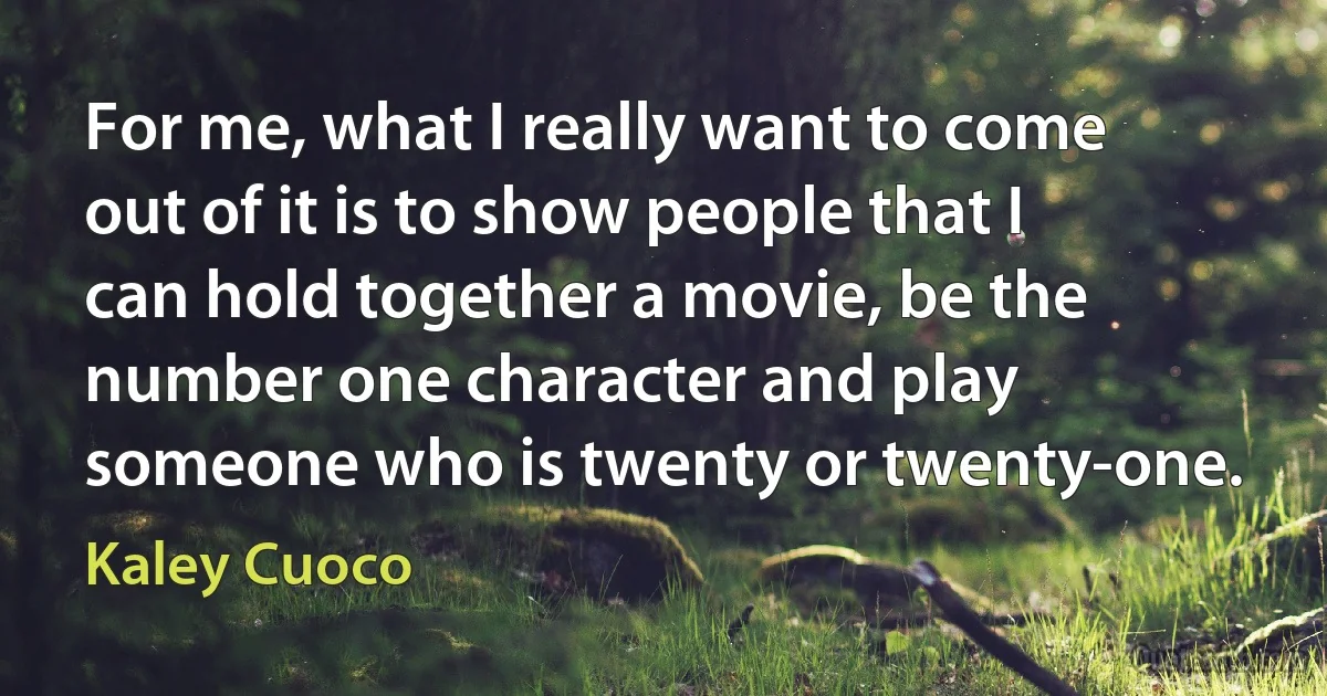 For me, what I really want to come out of it is to show people that I can hold together a movie, be the number one character and play someone who is twenty or twenty-one. (Kaley Cuoco)