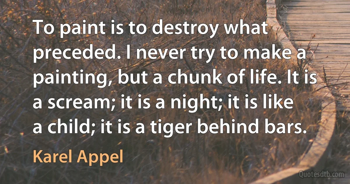 To paint is to destroy what preceded. I never try to make a painting, but a chunk of life. It is a scream; it is a night; it is like a child; it is a tiger behind bars. (Karel Appel)