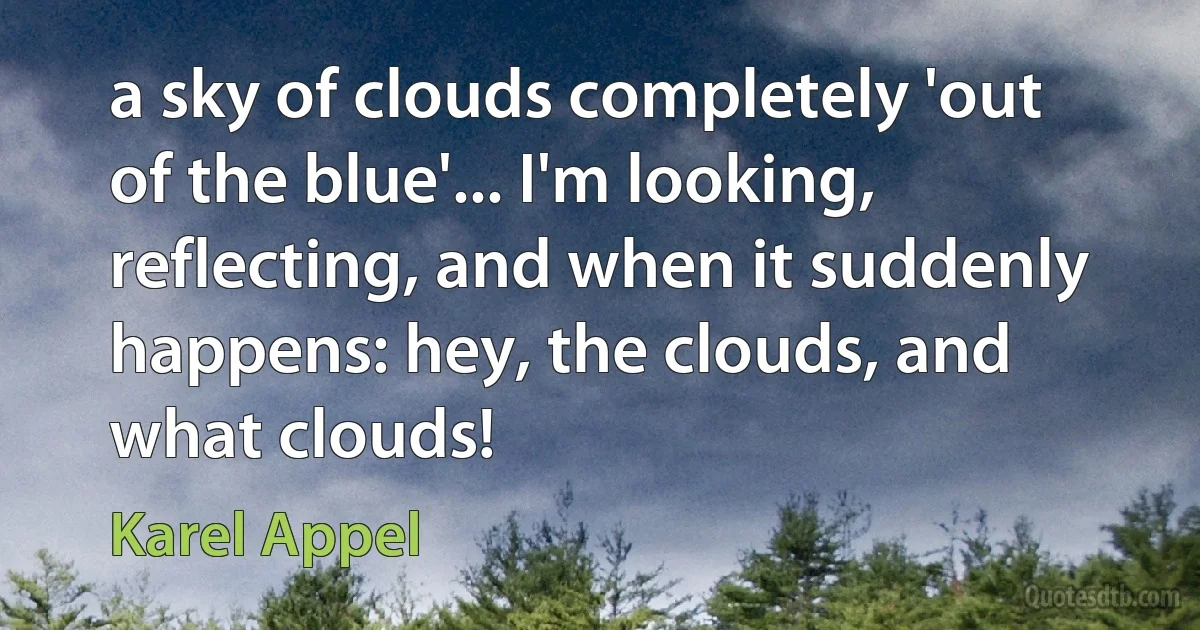 a sky of clouds completely 'out of the blue'... I'm looking, reflecting, and when it suddenly happens: hey, the clouds, and what clouds! (Karel Appel)