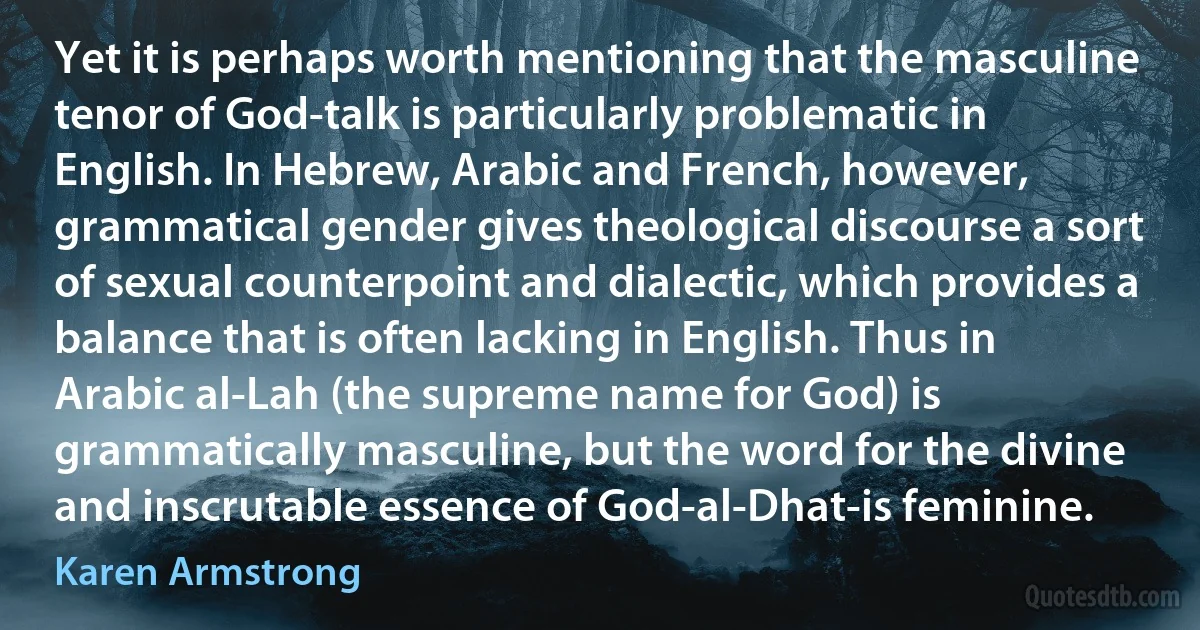 Yet it is perhaps worth mentioning that the masculine tenor of God-talk is particularly problematic in English. In Hebrew, Arabic and French, however, grammatical gender gives theological discourse a sort of sexual counterpoint and dialectic, which provides a balance that is often lacking in English. Thus in Arabic al-Lah (the supreme name for God) is grammatically masculine, but the word for the divine and inscrutable essence of God-al-Dhat-is feminine. (Karen Armstrong)