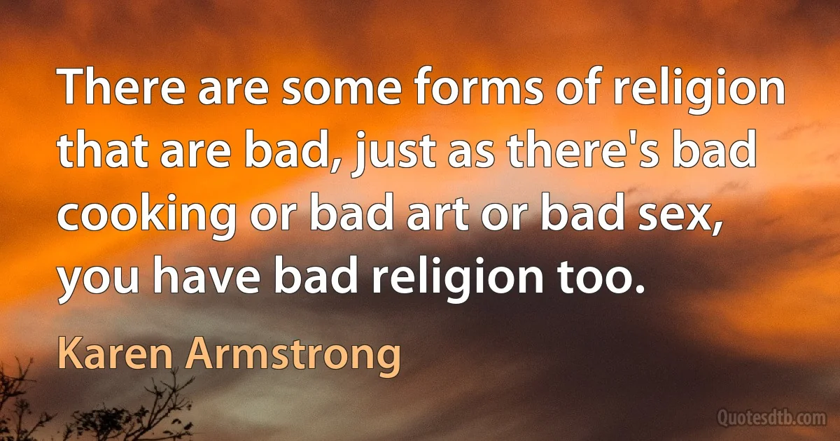 There are some forms of religion that are bad, just as there's bad cooking or bad art or bad sex, you have bad religion too. (Karen Armstrong)