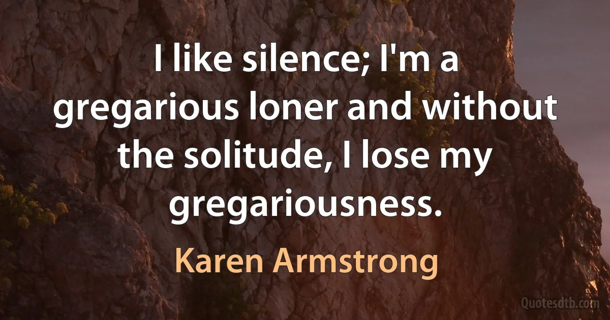 I like silence; I'm a gregarious loner and without the solitude, I lose my gregariousness. (Karen Armstrong)