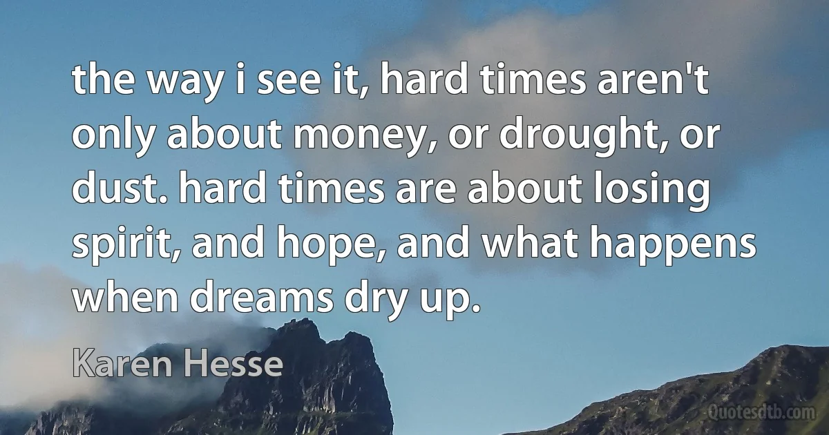 the way i see it, hard times aren't only about money, or drought, or dust. hard times are about losing spirit, and hope, and what happens when dreams dry up. (Karen Hesse)