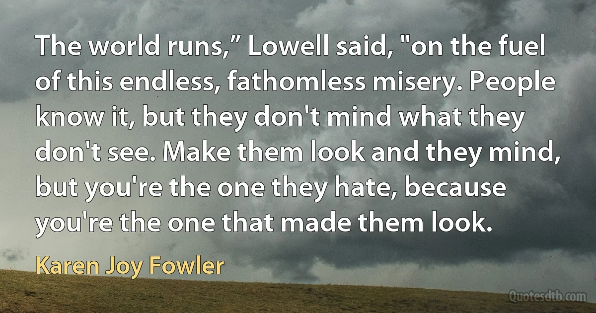 The world runs,” Lowell said, "on the fuel of this endless, fathomless misery. People know it, but they don't mind what they don't see. Make them look and they mind, but you're the one they hate, because you're the one that made them look. (Karen Joy Fowler)