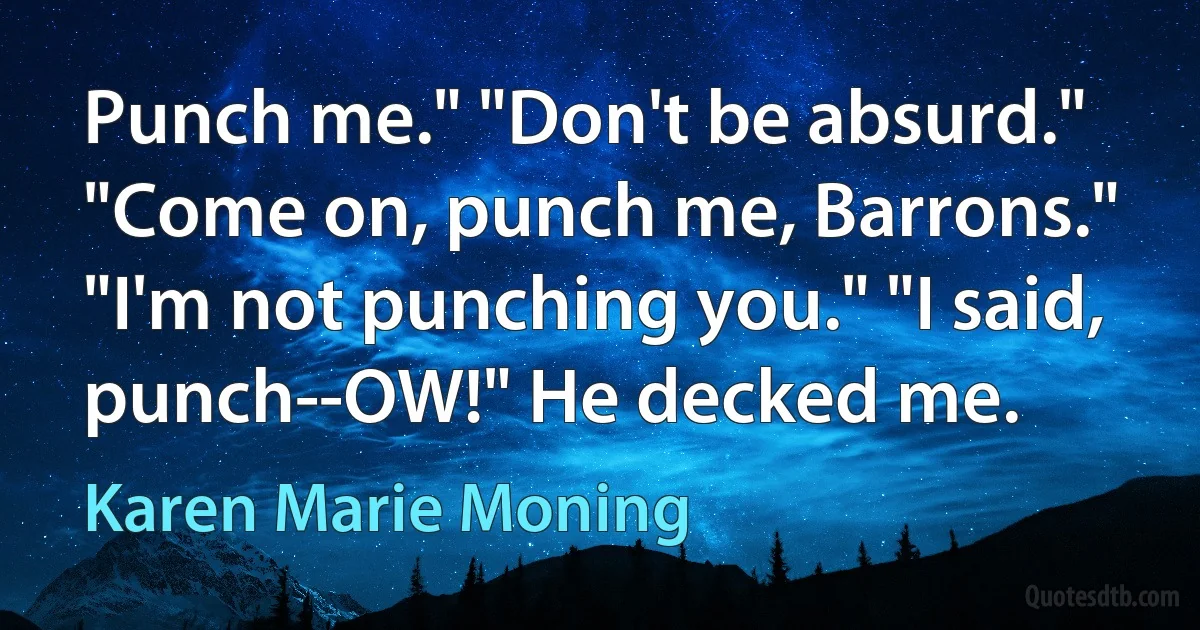 Punch me." "Don't be absurd." "Come on, punch me, Barrons." "I'm not punching you." "I said, punch--OW!" He decked me. (Karen Marie Moning)