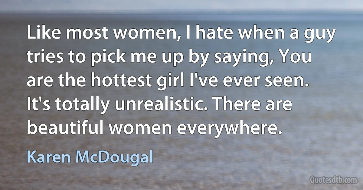 Like most women, I hate when a guy tries to pick me up by saying, You are the hottest girl I've ever seen. It's totally unrealistic. There are beautiful women everywhere. (Karen McDougal)