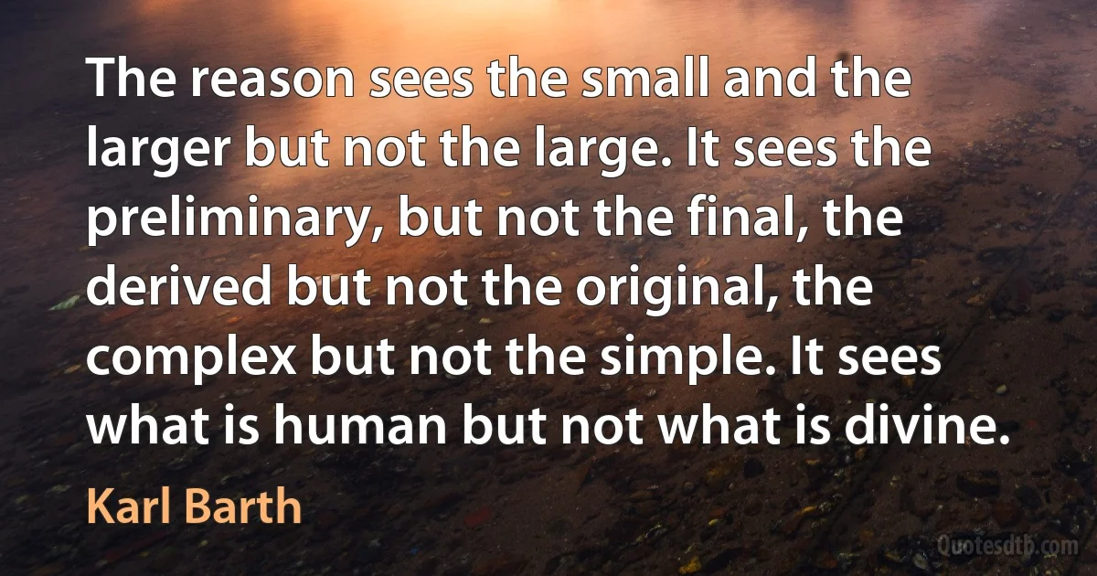 The reason sees the small and the larger but not the large. It sees the preliminary, but not the final, the derived but not the original, the complex but not the simple. It sees what is human but not what is divine. (Karl Barth)