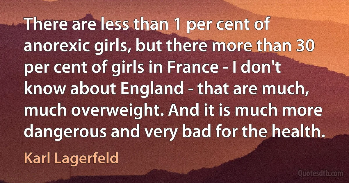 There are less than 1 per cent of anorexic girls, but there more than 30 per cent of girls in France - I don't know about England - that are much, much overweight. And it is much more dangerous and very bad for the health. (Karl Lagerfeld)