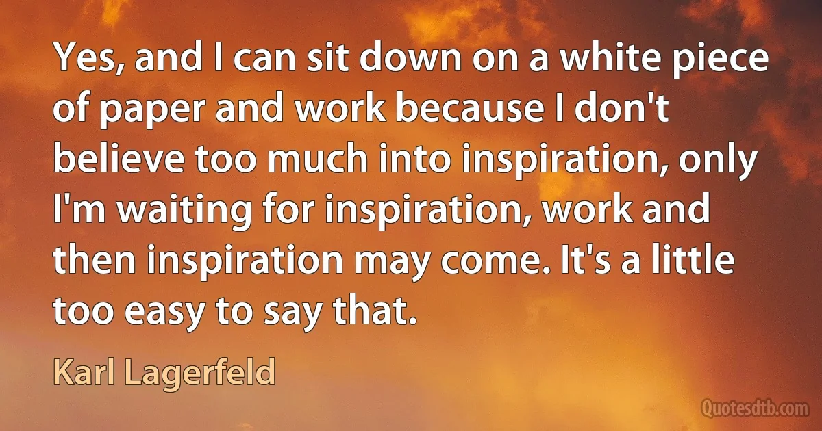 Yes, and I can sit down on a white piece of paper and work because I don't believe too much into inspiration, only I'm waiting for inspiration, work and then inspiration may come. It's a little too easy to say that. (Karl Lagerfeld)