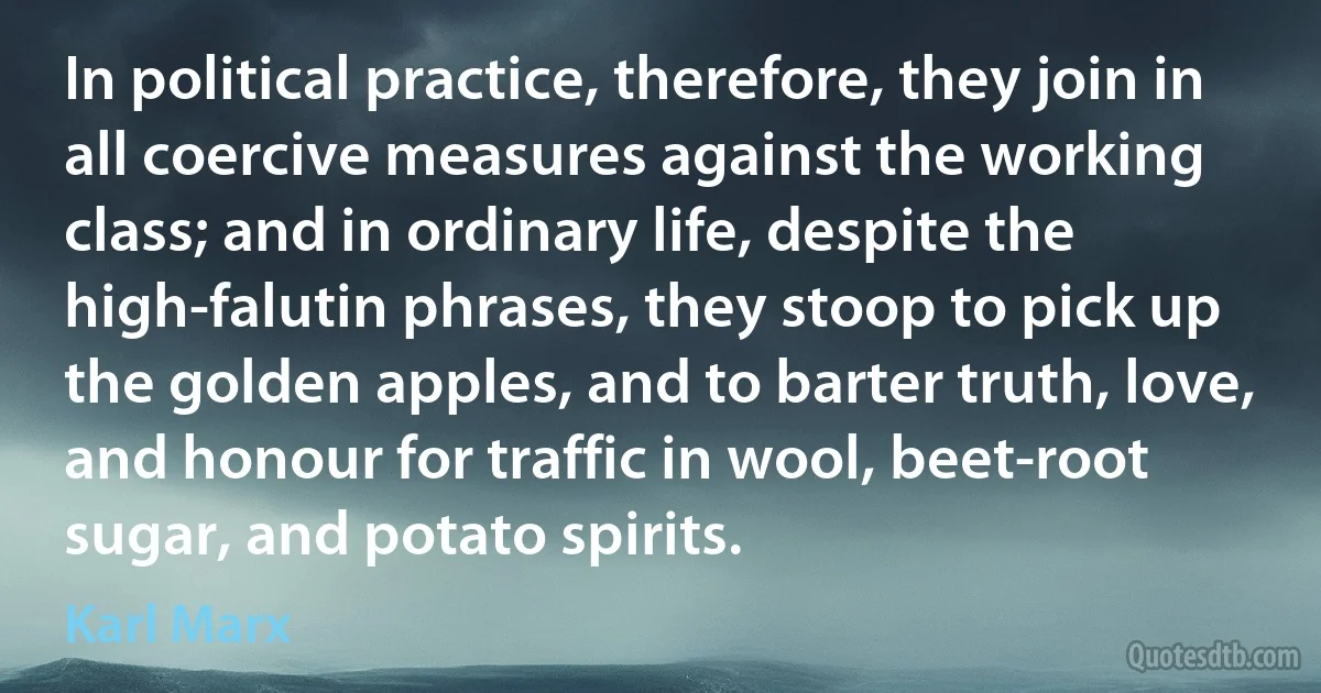 In political practice, therefore, they join in all coercive measures against the working class; and in ordinary life, despite the high-falutin phrases, they stoop to pick up the golden apples, and to barter truth, love, and honour for traffic in wool, beet-root sugar, and potato spirits. (Karl Marx)