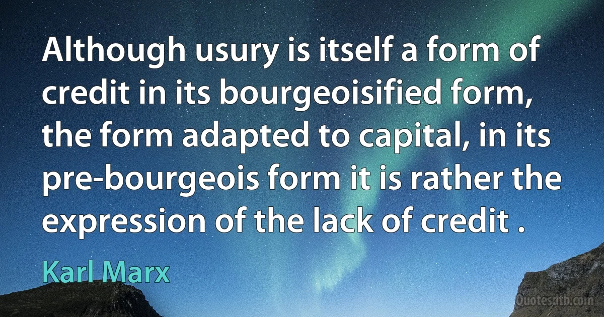 Although usury is itself a form of credit in its bourgeoisified form, the form adapted to capital, in its pre-bourgeois form it is rather the expression of the lack of credit . (Karl Marx)