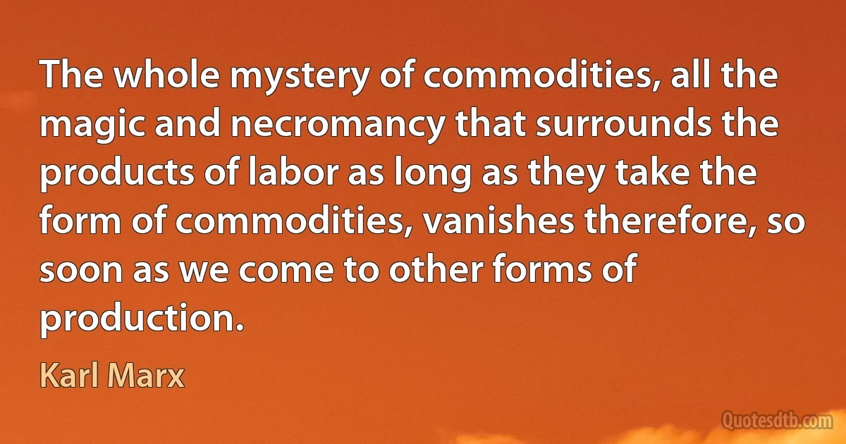 The whole mystery of commodities, all the magic and necromancy that surrounds the products of labor as long as they take the form of commodities, vanishes therefore, so soon as we come to other forms of production. (Karl Marx)