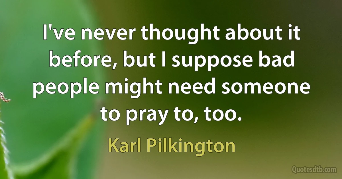 I've never thought about it before, but I suppose bad people might need someone to pray to, too. (Karl Pilkington)