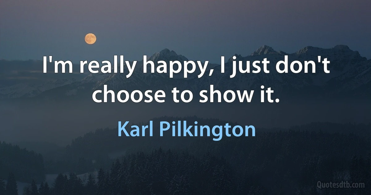 I'm really happy, I just don't choose to show it. (Karl Pilkington)