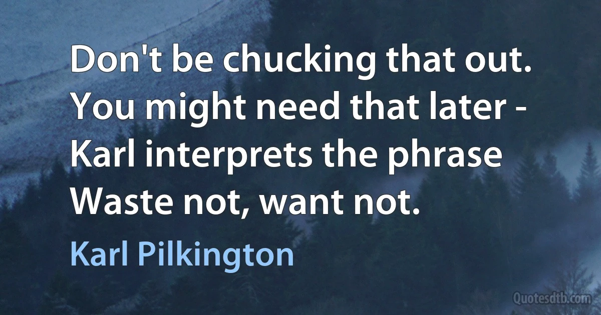 Don't be chucking that out. You might need that later - Karl interprets the phrase Waste not, want not. (Karl Pilkington)