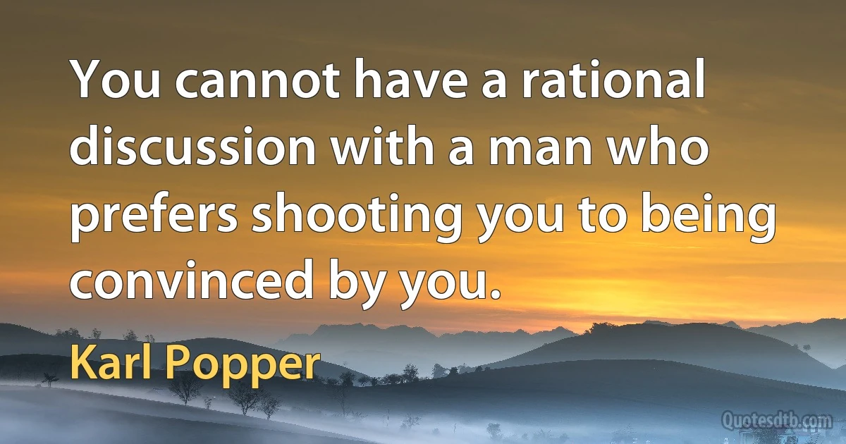 You cannot have a rational discussion with a man who prefers shooting you to being convinced by you. (Karl Popper)