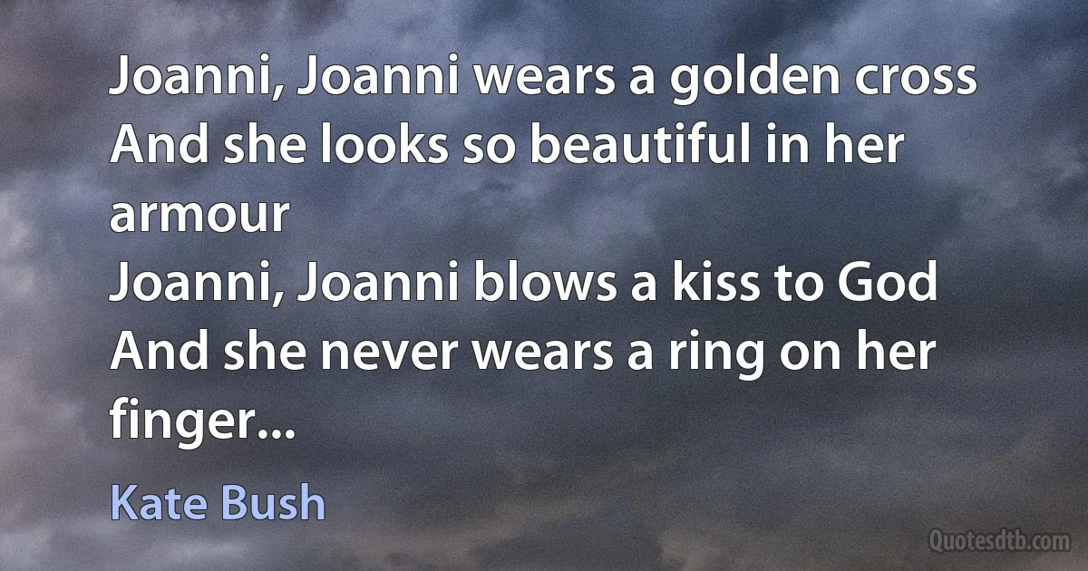 Joanni, Joanni wears a golden cross
And she looks so beautiful in her armour
Joanni, Joanni blows a kiss to God
And she never wears a ring on her finger... (Kate Bush)