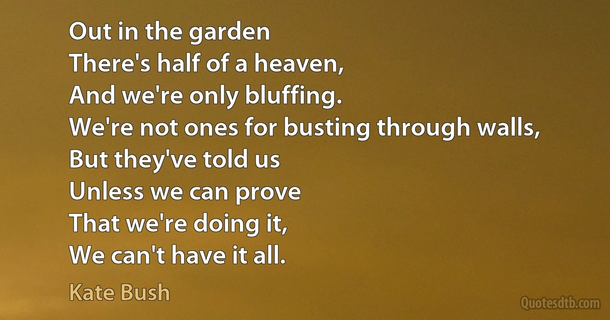 Out in the garden
There's half of a heaven,
And we're only bluffing.
We're not ones for busting through walls,
But they've told us
Unless we can prove
That we're doing it,
We can't have it all. (Kate Bush)