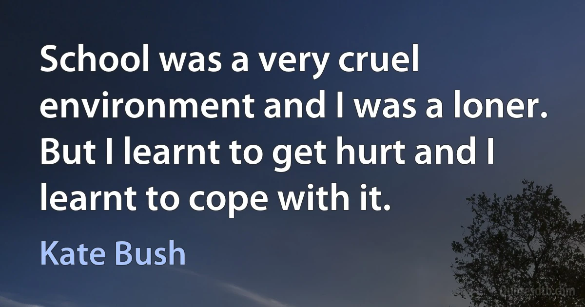 School was a very cruel environment and I was a loner. But I learnt to get hurt and I learnt to cope with it. (Kate Bush)