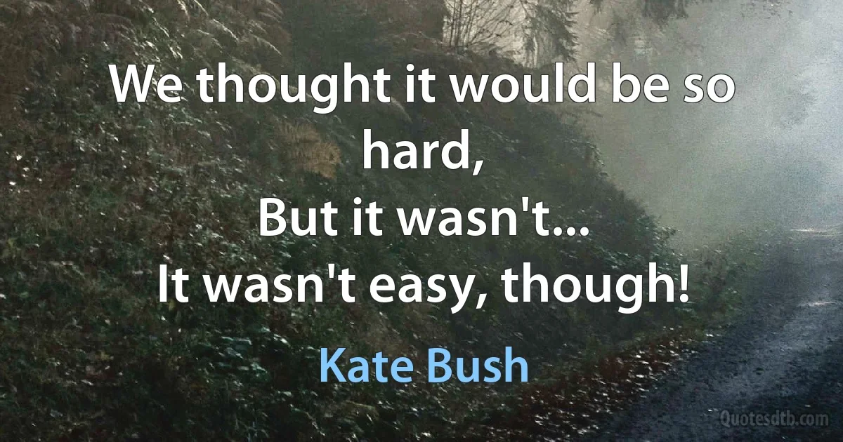 We thought it would be so hard,
But it wasn't...
It wasn't easy, though! (Kate Bush)