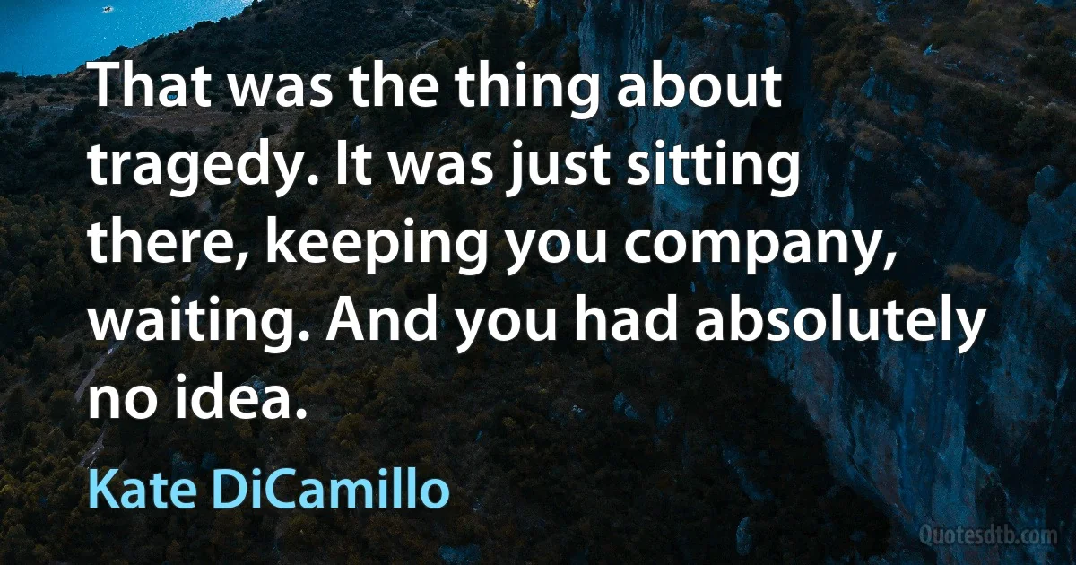 That was the thing about tragedy. It was just sitting there, keeping you company, waiting. And you had absolutely no idea. (Kate DiCamillo)