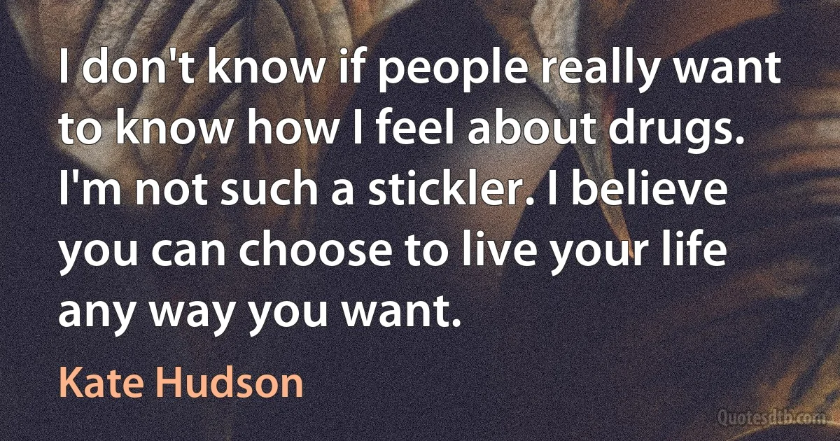 I don't know if people really want to know how I feel about drugs. I'm not such a stickler. I believe you can choose to live your life any way you want. (Kate Hudson)