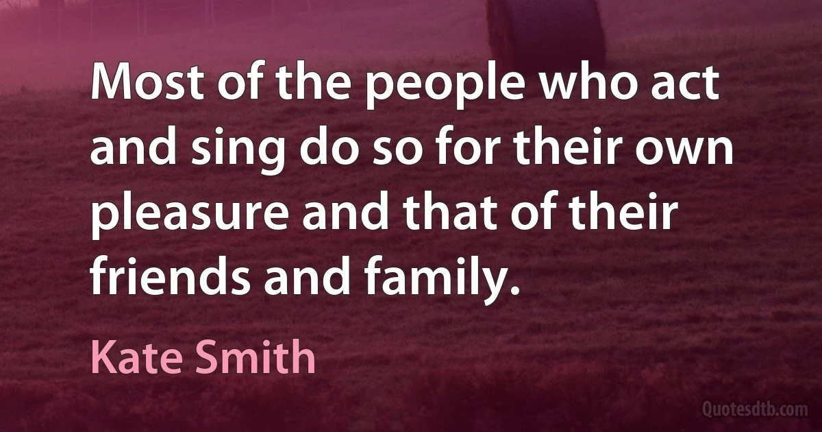 Most of the people who act and sing do so for their own pleasure and that of their friends and family. (Kate Smith)