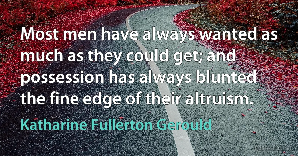 Most men have always wanted as much as they could get; and possession has always blunted the fine edge of their altruism. (Katharine Fullerton Gerould)