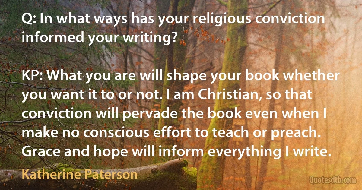 Q: In what ways has your religious conviction informed your writing?

KP: What you are will shape your book whether you want it to or not. I am Christian, so that conviction will pervade the book even when I make no conscious effort to teach or preach. Grace and hope will inform everything I write. (Katherine Paterson)