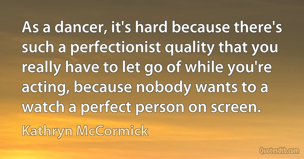 As a dancer, it's hard because there's such a perfectionist quality that you really have to let go of while you're acting, because nobody wants to a watch a perfect person on screen. (Kathryn McCormick)