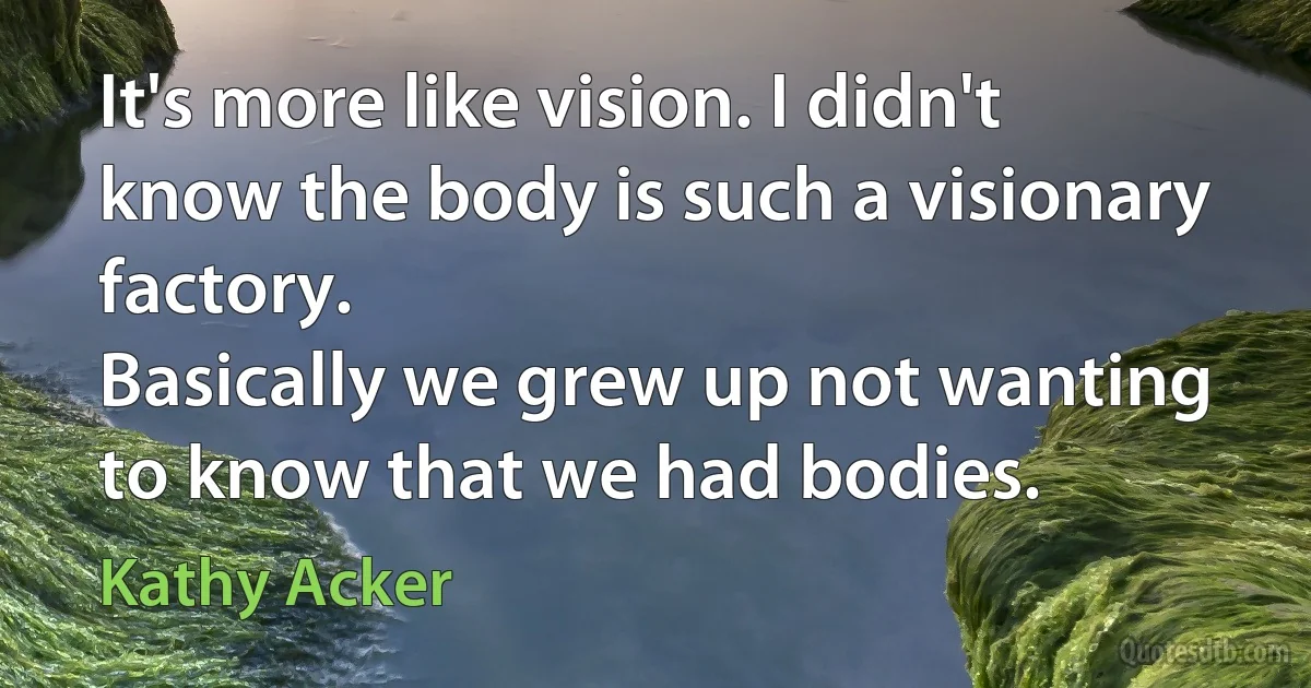 It's more like vision. I didn't know the body is such a visionary factory.
Basically we grew up not wanting to know that we had bodies. (Kathy Acker)