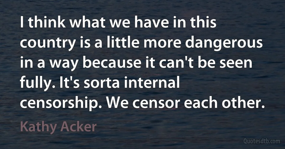 I think what we have in this country is a little more dangerous in a way because it can't be seen fully. It's sorta internal censorship. We censor each other. (Kathy Acker)