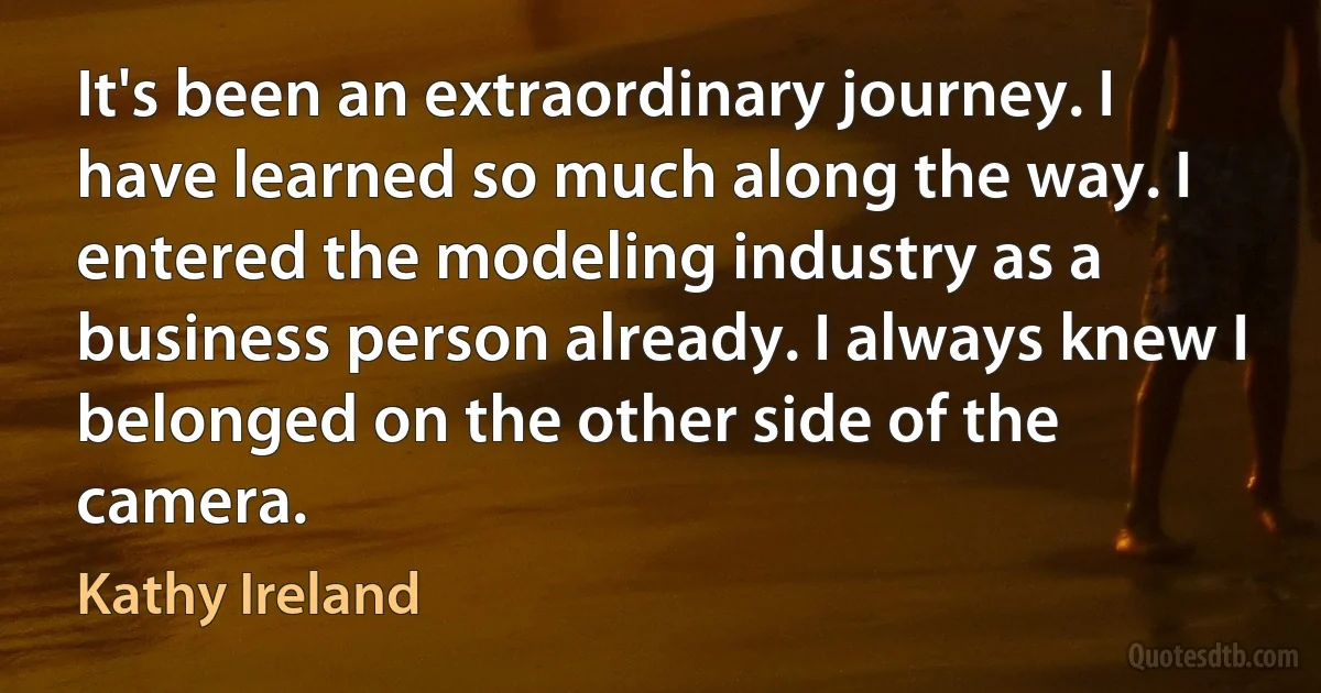 It's been an extraordinary journey. I have learned so much along the way. I entered the modeling industry as a business person already. I always knew I belonged on the other side of the camera. (Kathy Ireland)