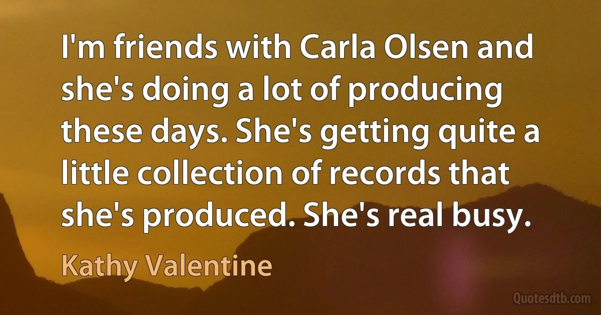 I'm friends with Carla Olsen and she's doing a lot of producing these days. She's getting quite a little collection of records that she's produced. She's real busy. (Kathy Valentine)