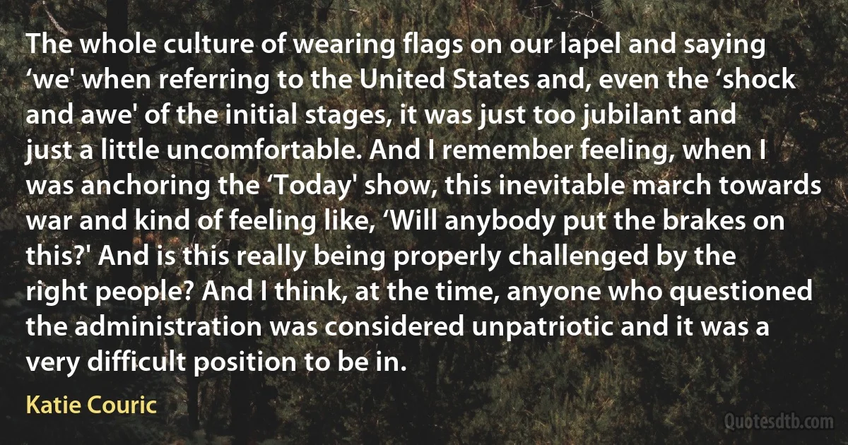 The whole culture of wearing flags on our lapel and saying ‘we' when referring to the United States and, even the ‘shock and awe' of the initial stages, it was just too jubilant and just a little uncomfortable. And I remember feeling, when I was anchoring the ‘Today' show, this inevitable march towards war and kind of feeling like, ‘Will anybody put the brakes on this?' And is this really being properly challenged by the right people? And I think, at the time, anyone who questioned the administration was considered unpatriotic and it was a very difficult position to be in. (Katie Couric)