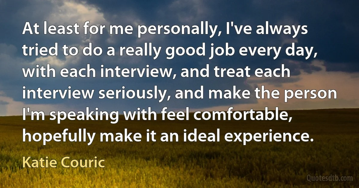 At least for me personally, I've always tried to do a really good job every day, with each interview, and treat each interview seriously, and make the person I'm speaking with feel comfortable, hopefully make it an ideal experience. (Katie Couric)