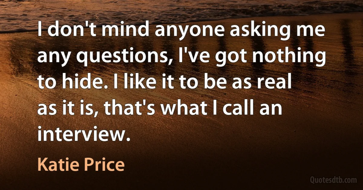 I don't mind anyone asking me any questions, I've got nothing to hide. I like it to be as real as it is, that's what I call an interview. (Katie Price)