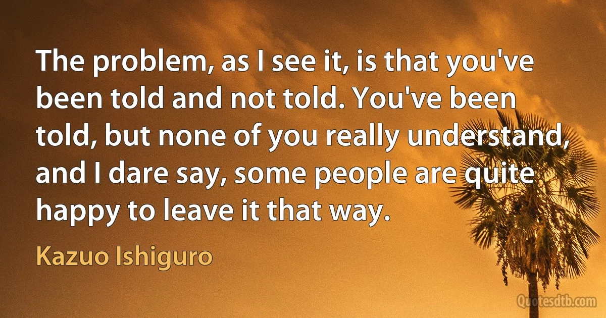 The problem, as I see it, is that you've been told and not told. You've been told, but none of you really understand, and I dare say, some people are quite happy to leave it that way. (Kazuo Ishiguro)