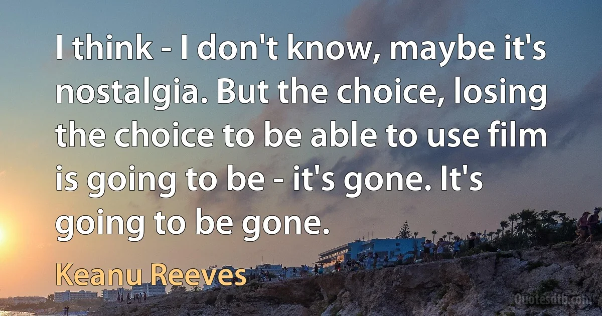 I think - I don't know, maybe it's nostalgia. But the choice, losing the choice to be able to use film is going to be - it's gone. It's going to be gone. (Keanu Reeves)