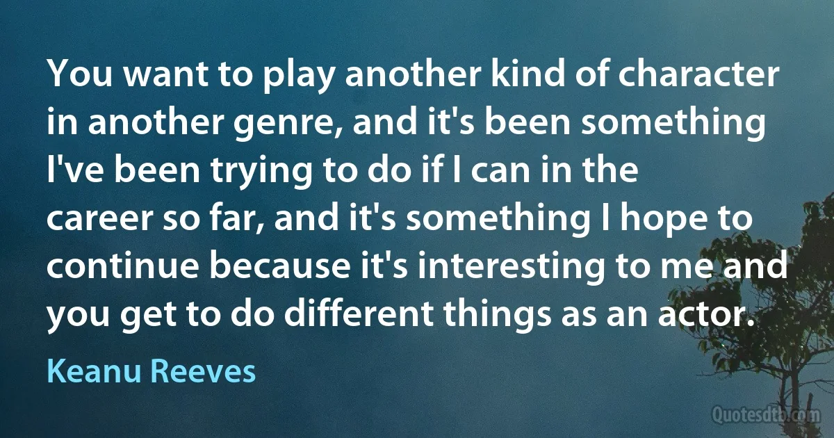 You want to play another kind of character in another genre, and it's been something I've been trying to do if I can in the career so far, and it's something I hope to continue because it's interesting to me and you get to do different things as an actor. (Keanu Reeves)