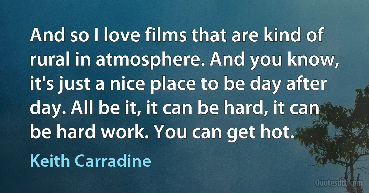 And so I love films that are kind of rural in atmosphere. And you know, it's just a nice place to be day after day. All be it, it can be hard, it can be hard work. You can get hot. (Keith Carradine)