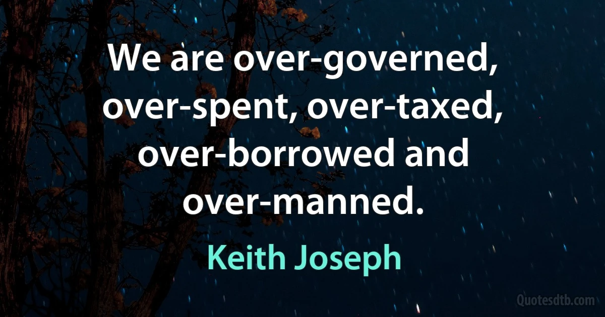 We are over-governed, over-spent, over-taxed, over-borrowed and over-manned. (Keith Joseph)