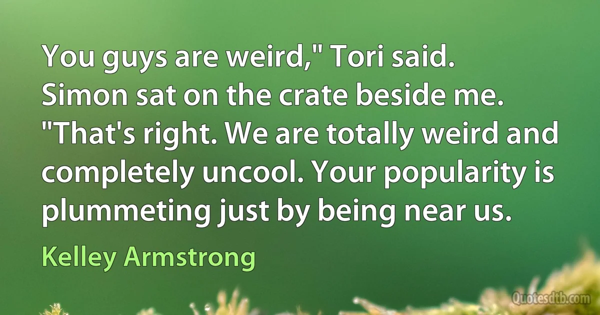 You guys are weird," Tori said.
Simon sat on the crate beside me. "That's right. We are totally weird and completely uncool. Your popularity is plummeting just by being near us. (Kelley Armstrong)